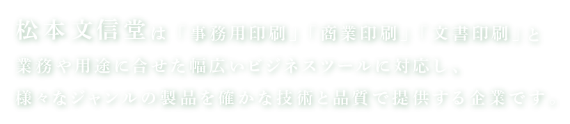 松本文信堂 は「事務用印刷」「商業印刷」「文書印刷」と
業務や用途に合せた幅広いビジネスツールに対応し、様々なジャンルの製品を確かな技術と品質で提供する企業です。